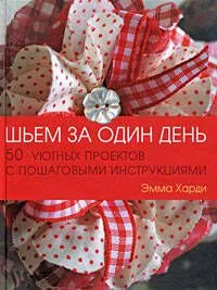 Шьем за один день: 50 уютных проектов с пошаговыми инструкциями