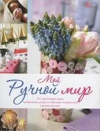 Мой ручной мир.101 креативная идея : необычный декор из обычных материалов своими руками